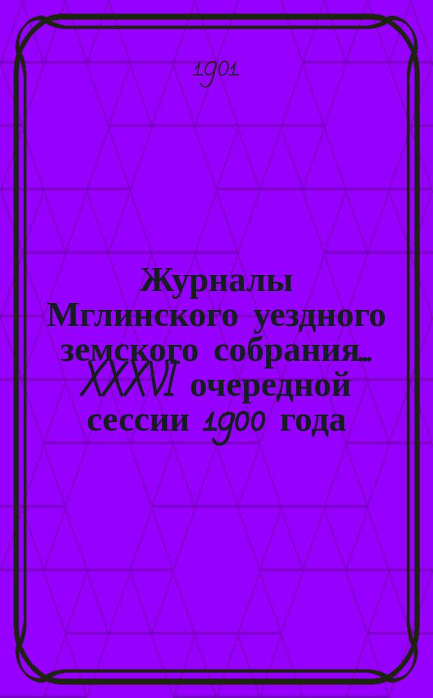 Журналы Мглинского уездного земского собрания... XXXVI очередной сессии 1900 года