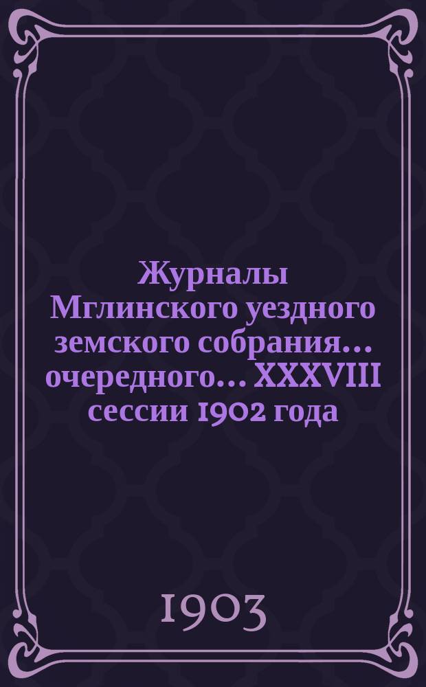 Журналы Мглинского уездного земского собрания... очередного... [XXXVIII] сессии 1902 года