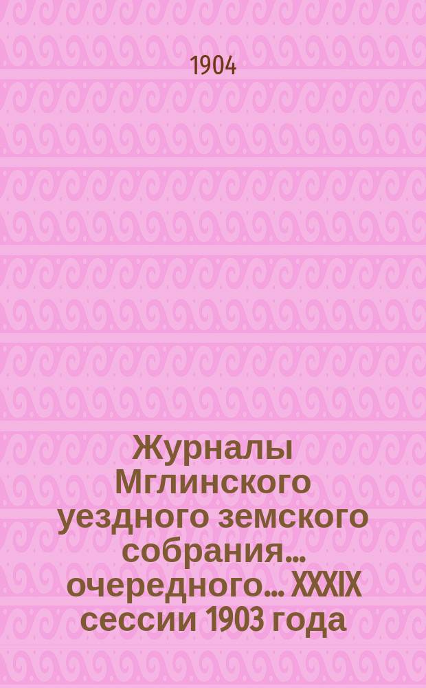 Журналы Мглинского уездного земского собрания... очередного... [XXXIX сессии 1903 года] : очередного... [XXXIX сессии 1903 года] и чрезвычайного [28-29 февраля 1904 года]