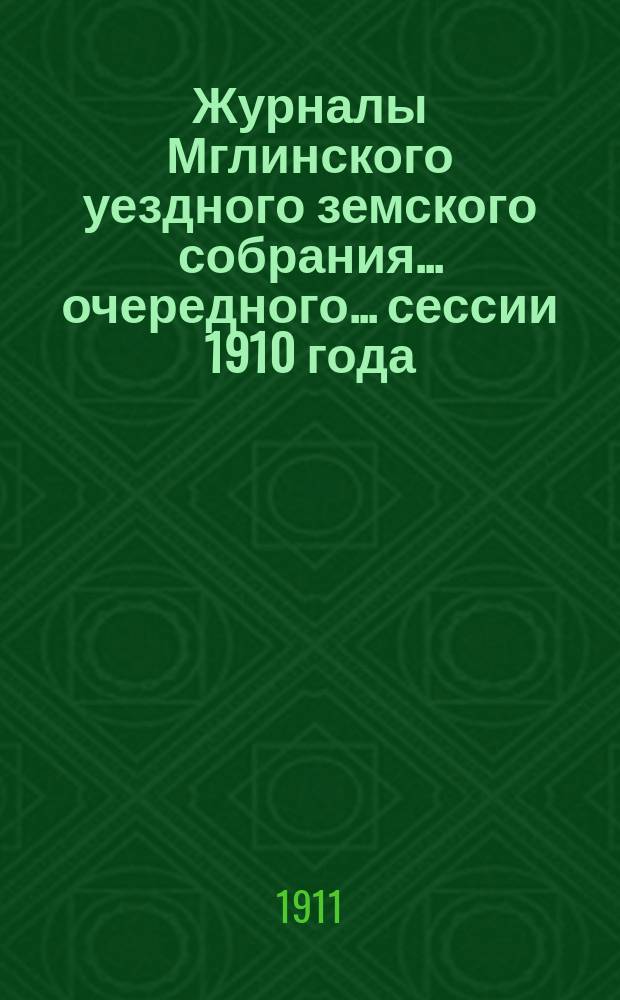 Журналы Мглинского уездного земского собрания... очередного... сессии 1910 года : очередного... сессии 1910 года и чрезвычайного... 15 января 1911 года