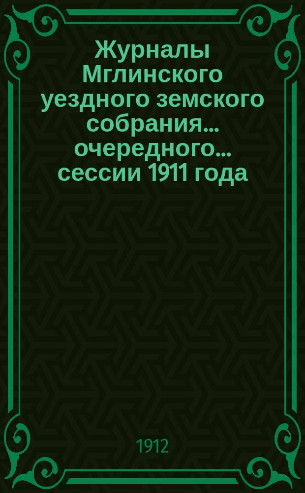 Журналы Мглинского уездного земского собрания... очередного... сессии 1911 года : очередного... сессии 1911 года и чрезвычайного... 10 ноября 1911 года