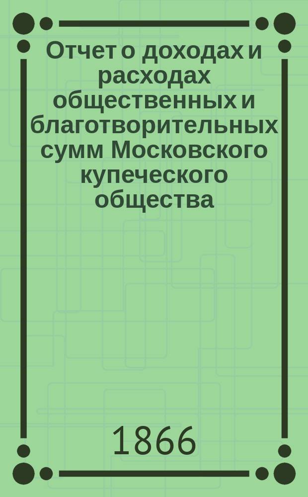 Отчет о доходах и расходах общественных и благотворительных сумм Московского купеческого общества... за 1866 год