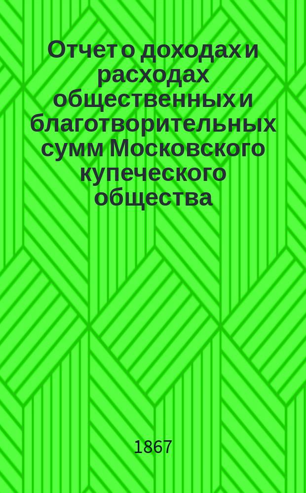 Отчет о доходах и расходах общественных и благотворительных сумм Московского купеческого общества... за 1867 год