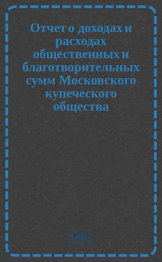Отчет о доходах и расходах общественных и благотворительных сумм Московского купеческого общества... за 1884 год
