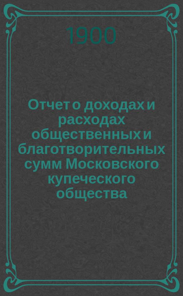 Отчет о доходах и расходах общественных и благотворительных сумм Московского купеческого общества... за 1899 год