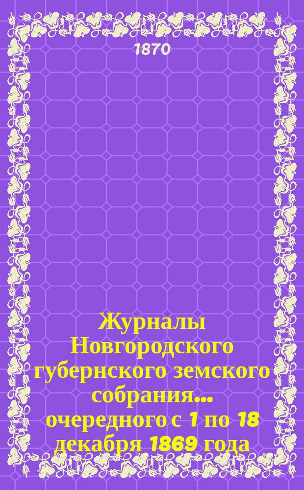 Журналы Новгородского губернского земского собрания... [очередного с 1 по 18 декабря] 1869 года