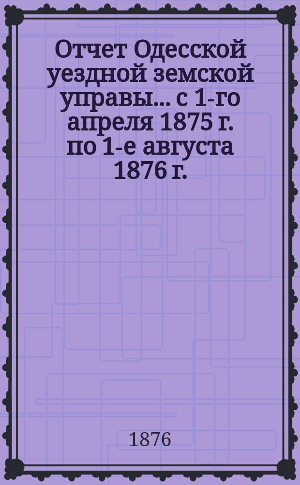 Отчет Одесской уездной земской управы... с 1-го апреля 1875 г. по 1-е августа 1876 г.