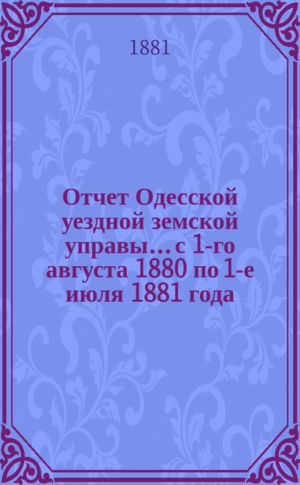 Отчет Одесской уездной земской управы... с 1-го августа 1880 по 1-е июля 1881 года