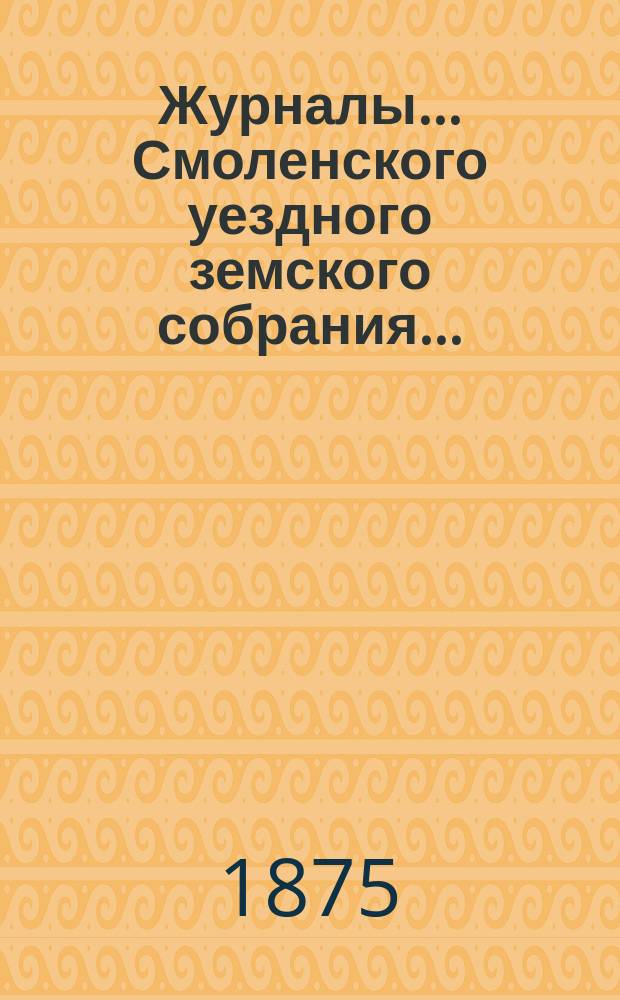 Журналы... Смоленского уездного земского собрания.. : С прил. XI-го очередного... 15, 16, 17 и 18 октября 1875 года