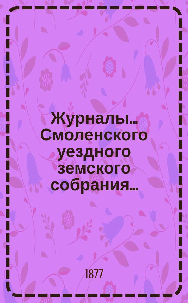 Журналы... Смоленского уездного земского собрания.. : С прил. чрезвычайного 24 января и XIII очередного 26, 27, 28 и 29 октября 1877 года
