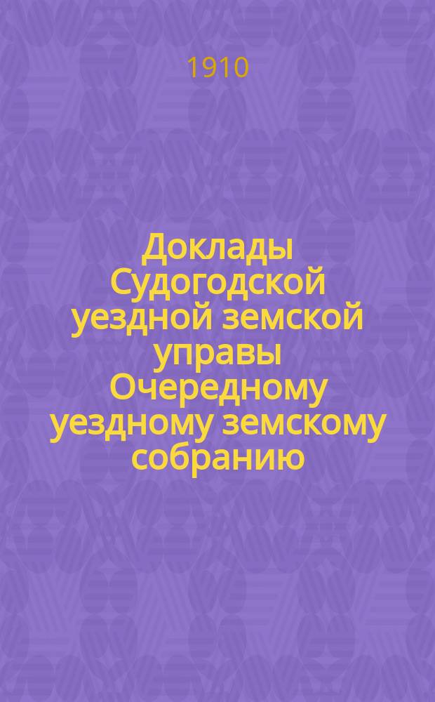 Доклады Судогодской уездной земской управы Очередному уездному земскому собранию... сессии 1910 года и журналы очередного уездного земского собрания : сессии 1910 года и журналы очередного уездного земского собрания