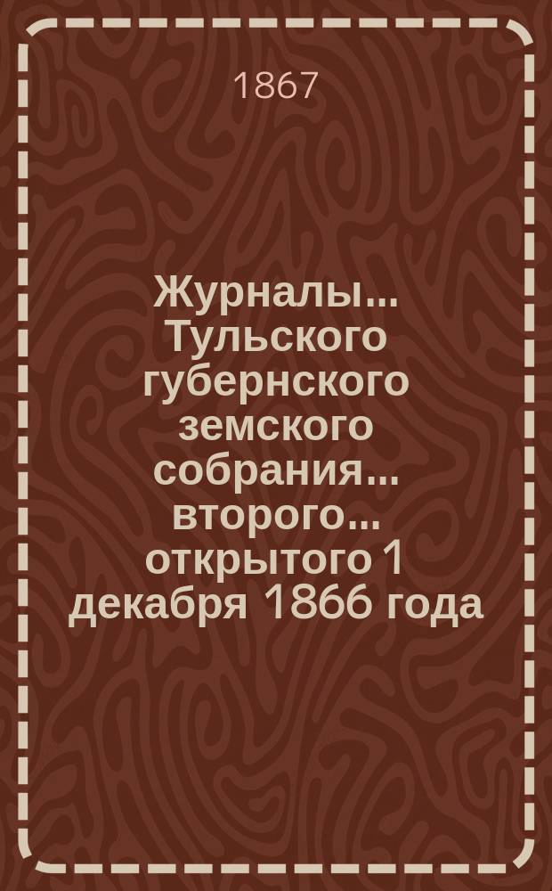 Журналы ... Тульского губернского земского собрания ... второго ... открытого 1 декабря 1866 года