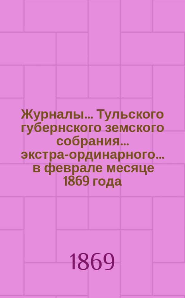 Журналы ... Тульского губернского земского собрания ... экстра-ординарного ... [в феврале месяце 1869 года]