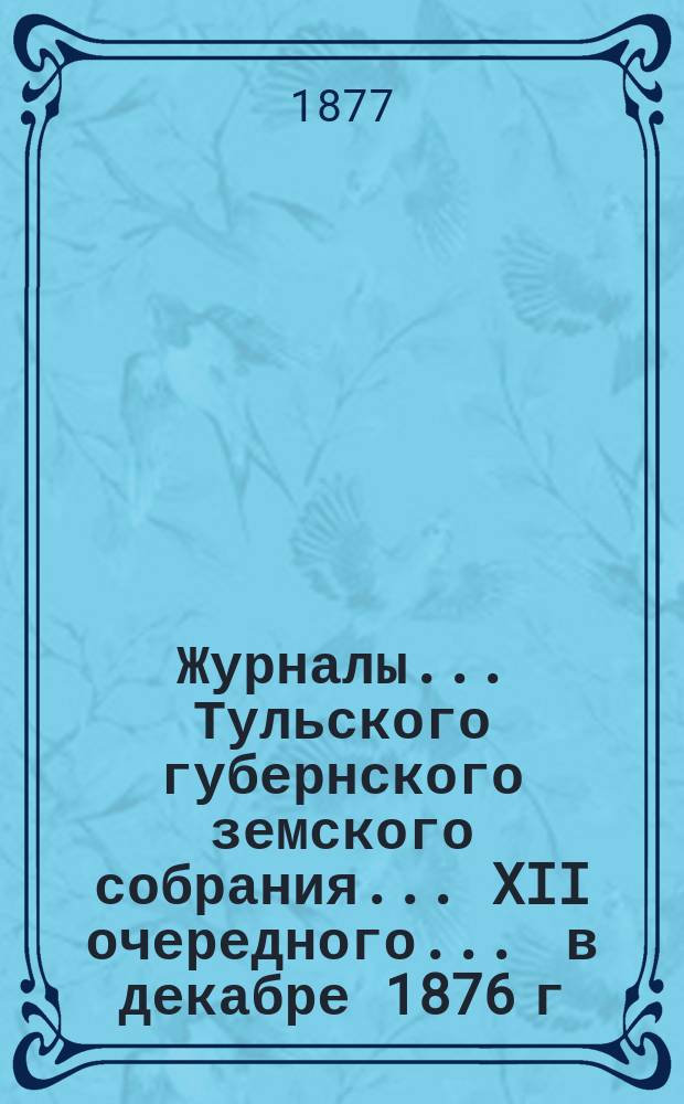 Журналы ... Тульского губернского земского собрания ... XII очередного ... [в декабре 1876 г.]