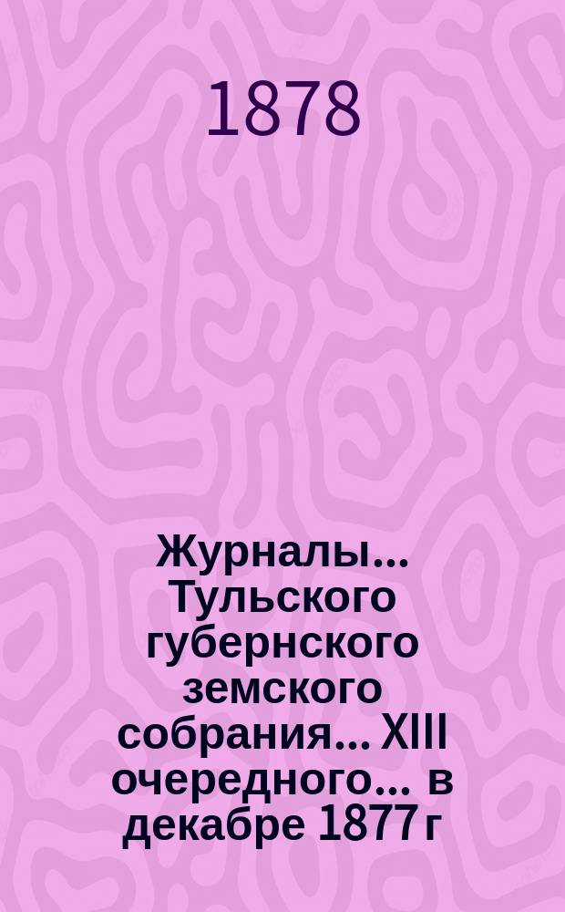 Журналы ... Тульского губернского земского собрания ... XIII очередного ... [в декабре 1877 г.]