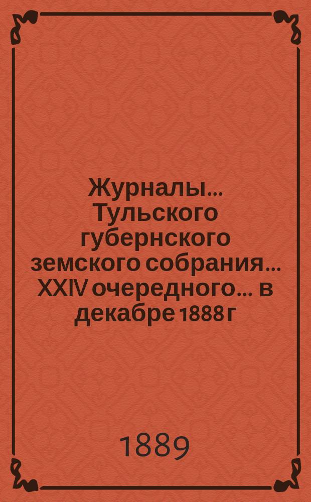 Журналы ... Тульского губернского земского собрания ... XXIV очередного ... [в декабре 1888 г.]