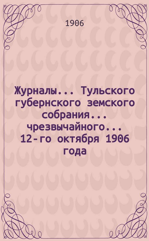 Журналы ... Тульского губернского земского собрания ... чрезвычайного ... 12-го октября 1906 года