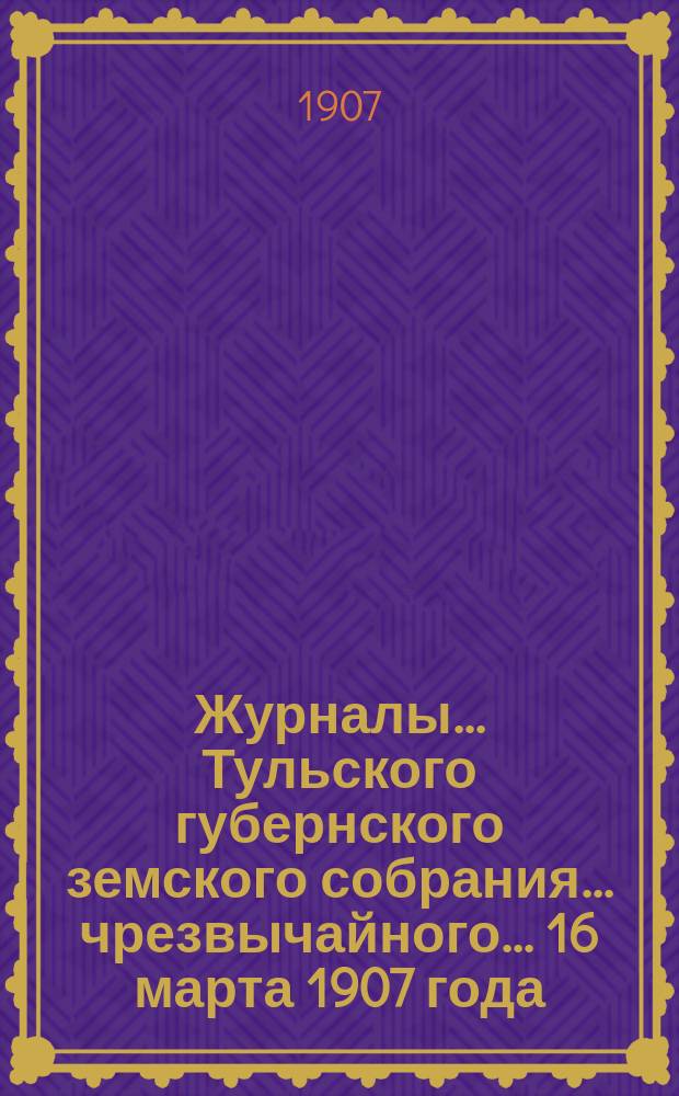 Журналы ... Тульского губернского земского собрания ... чрезвычайного ... 16 марта 1907 года