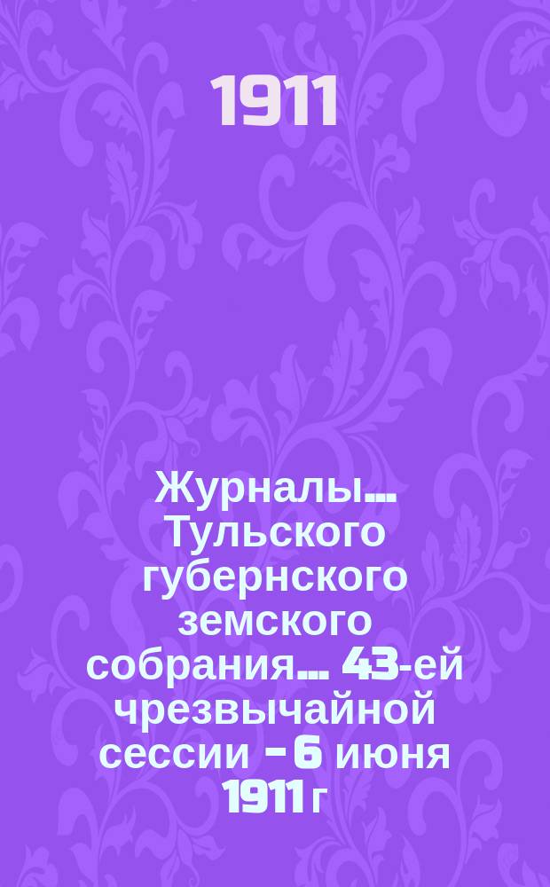 Журналы ... Тульского губернского земского собрания ... 43-ей чрезвычайной сессии - 6 июня 1911 г.
