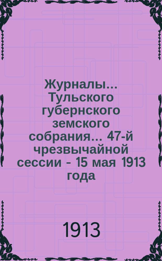 Журналы ... Тульского губернского земского собрания ... 47-й чрезвычайной сессии - 15 мая 1913 года