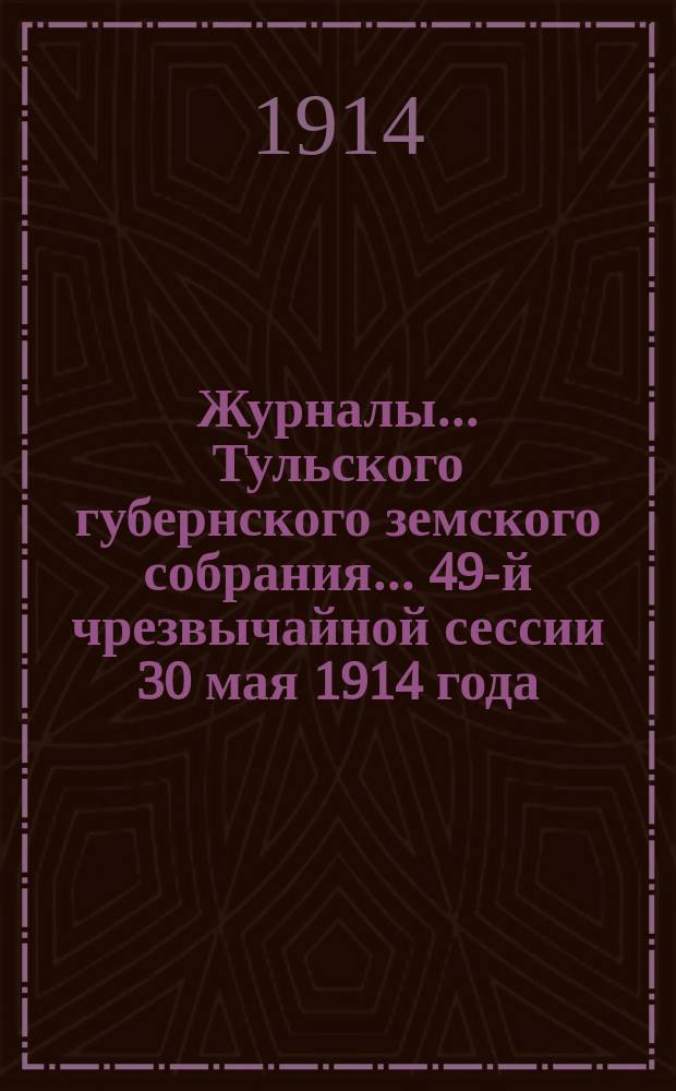 Журналы ... Тульского губернского земского собрания ... 49-й чрезвычайной сессии 30 мая 1914 года : 49-й чрезвычайной сессии 30 мая 1914 года и журнал соединенного заседания Тульского губернского земского собрания и Тульской городской думы 30 мая 1914 г.