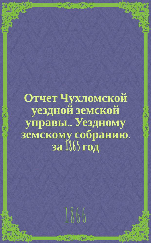 Отчет Чухломской уездной земской управы ... [Уездному земскому собранию]. за 1865 год