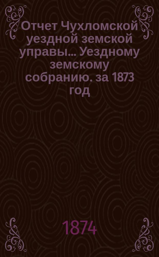 Отчет Чухломской уездной земской управы ... [Уездному земскому собранию]. за 1873 год
