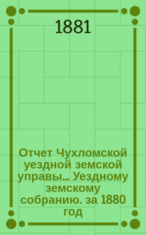 Отчет Чухломской уездной земской управы ... [Уездному земскому собранию]. за 1880 год