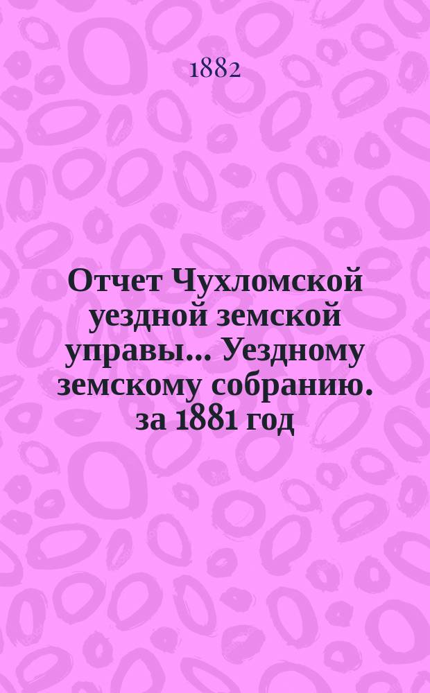 Отчет Чухломской уездной земской управы ... [Уездному земскому собранию]. за 1881 год