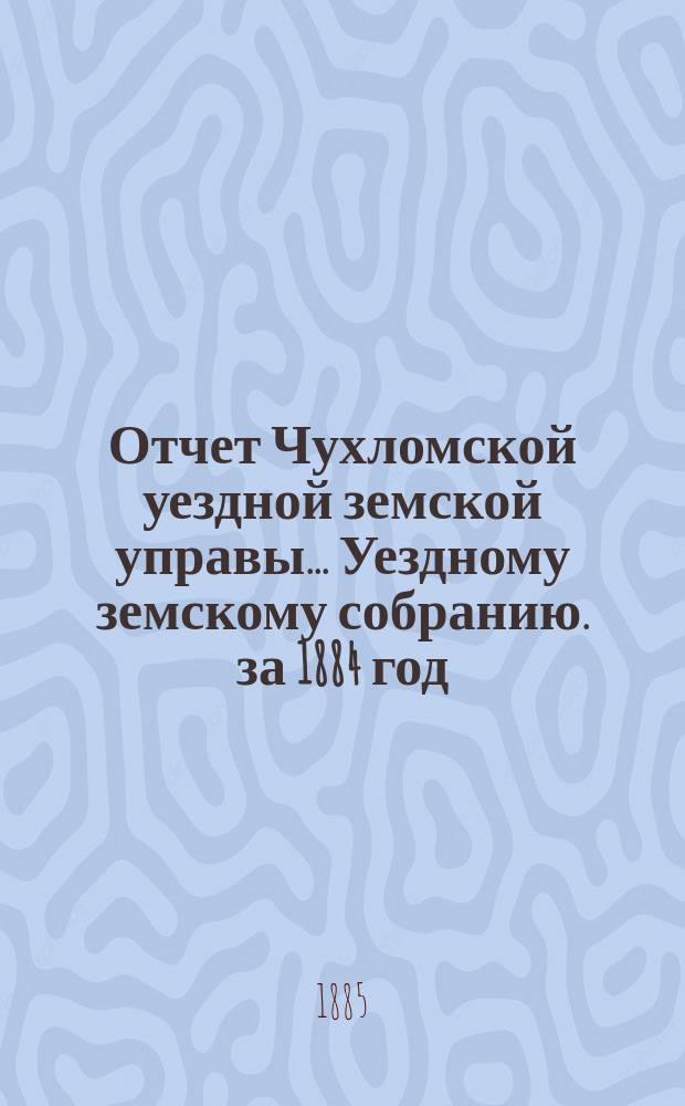 Отчет Чухломской уездной земской управы ... [Уездному земскому собранию]. за 1884 год