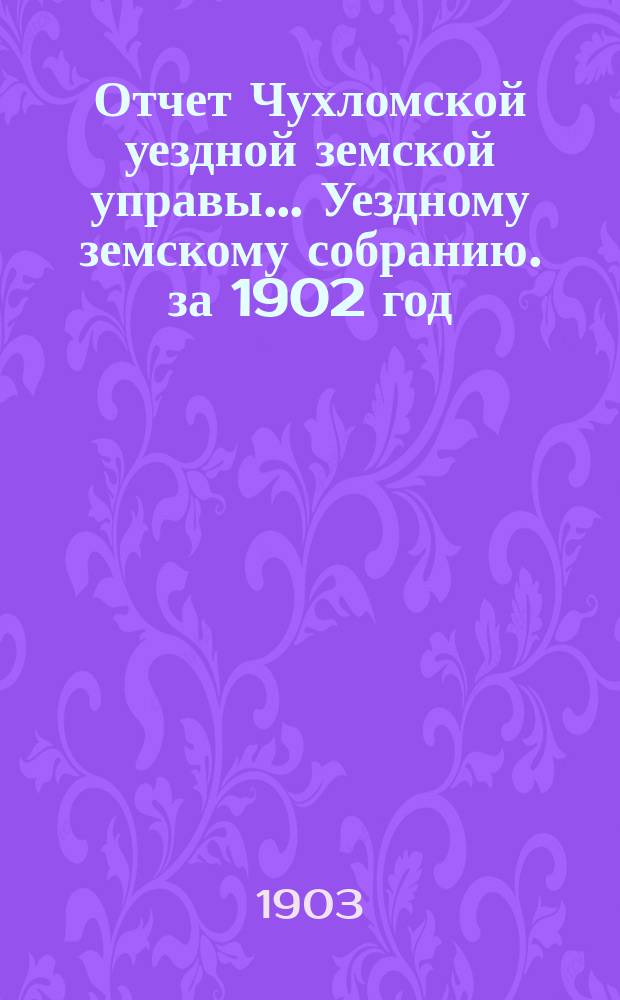 Отчет Чухломской уездной земской управы ... [Уездному земскому собранию]. за 1902 год