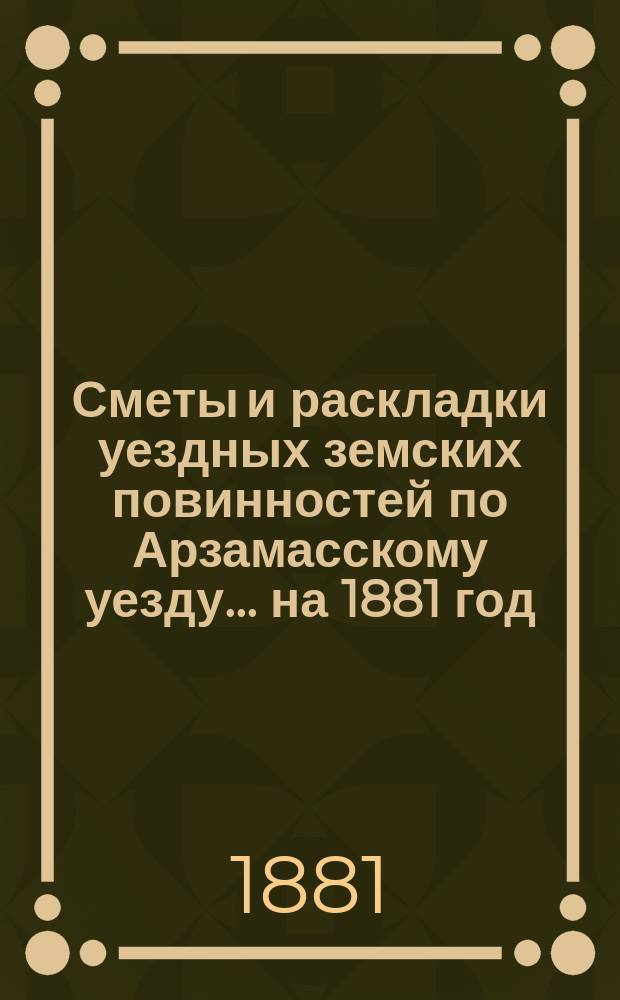 Сметы и раскладки уездных земских повинностей по Арзамасскому уезду... ... на 1881 год