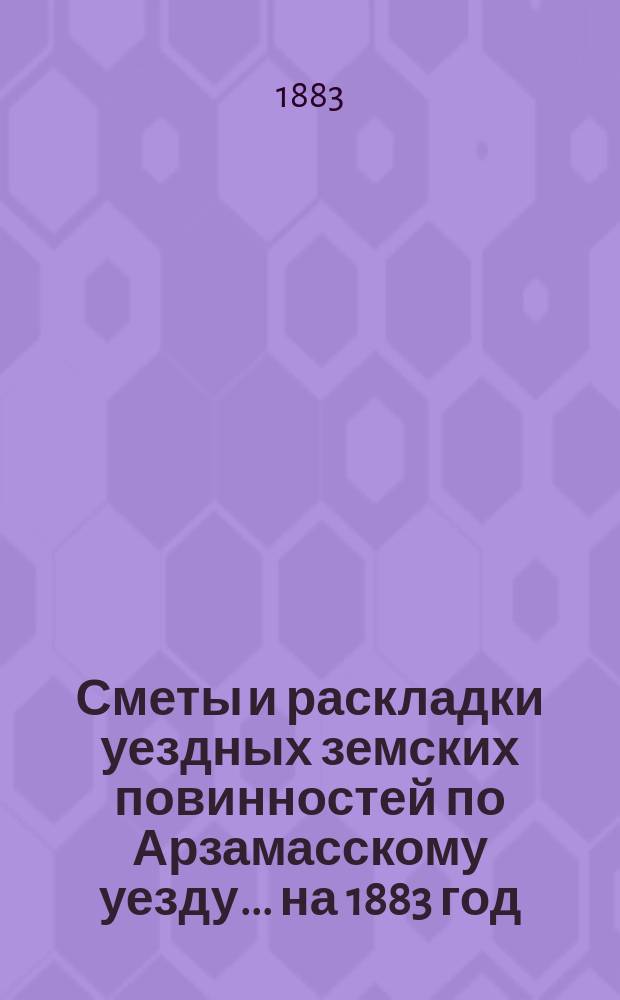 Сметы и раскладки уездных земских повинностей по Арзамасскому уезду... ... на 1883 год