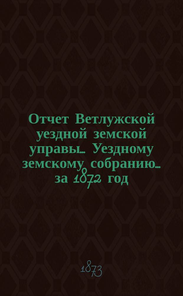 Отчет Ветлужской уездной земской управы... [Уездному земскому собранию]... за 1872 год