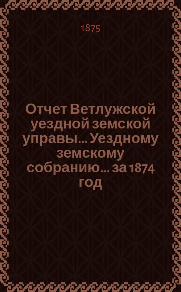 Отчет Ветлужской уездной земской управы... [Уездному земскому собранию]... за 1874 год