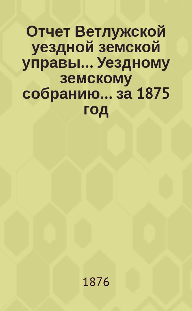 Отчет Ветлужской уездной земской управы... [Уездному земскому собранию]... [за 1875 год]