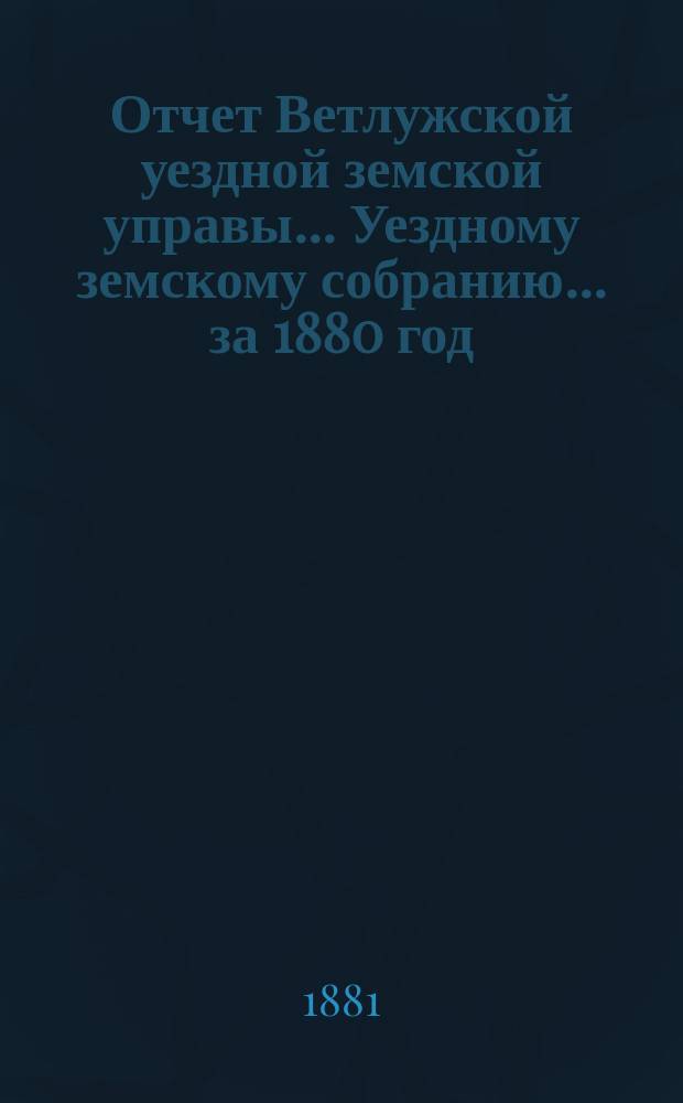 Отчет Ветлужской уездной земской управы... [Уездному земскому собранию]... за 1880 год