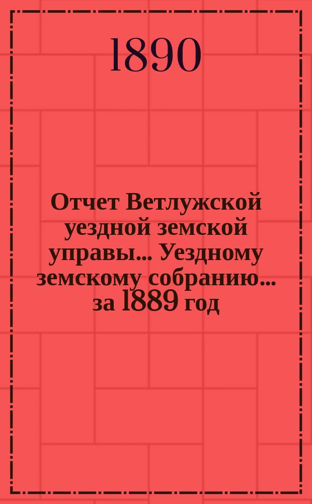 Отчет Ветлужской уездной земской управы... [Уездному земскому собранию]... за 1889 год