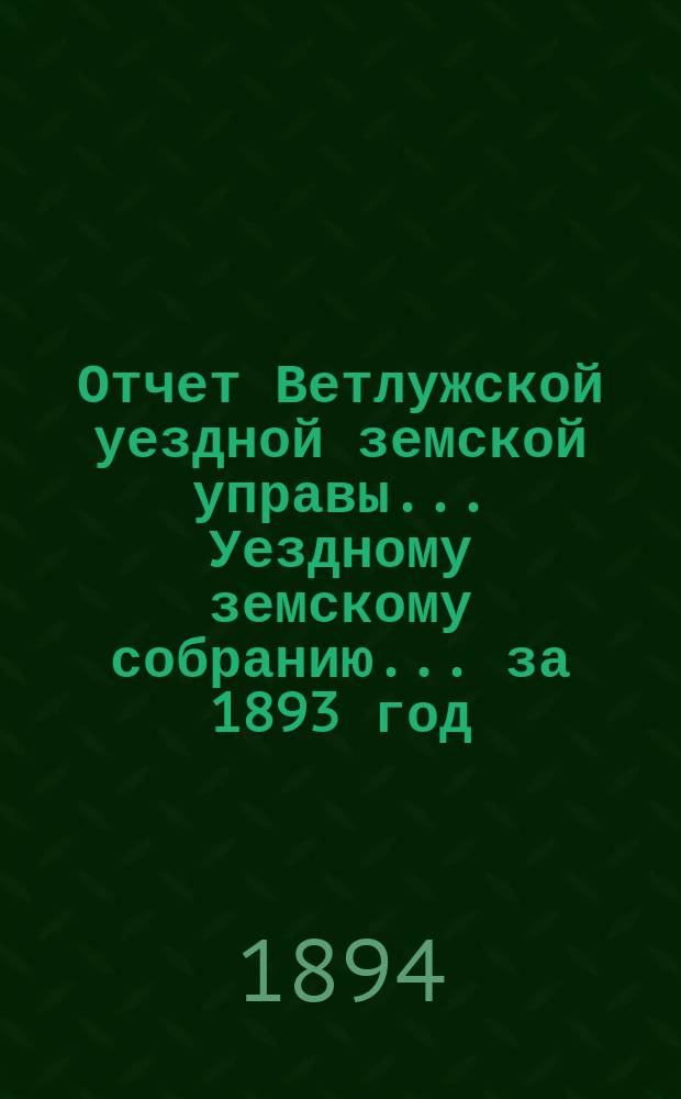 Отчет Ветлужской уездной земской управы... [Уездному земскому собранию]... за 1893 год