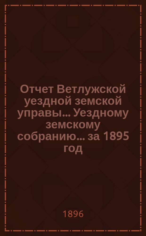 Отчет Ветлужской уездной земской управы... [Уездному земскому собранию]... за 1895 год