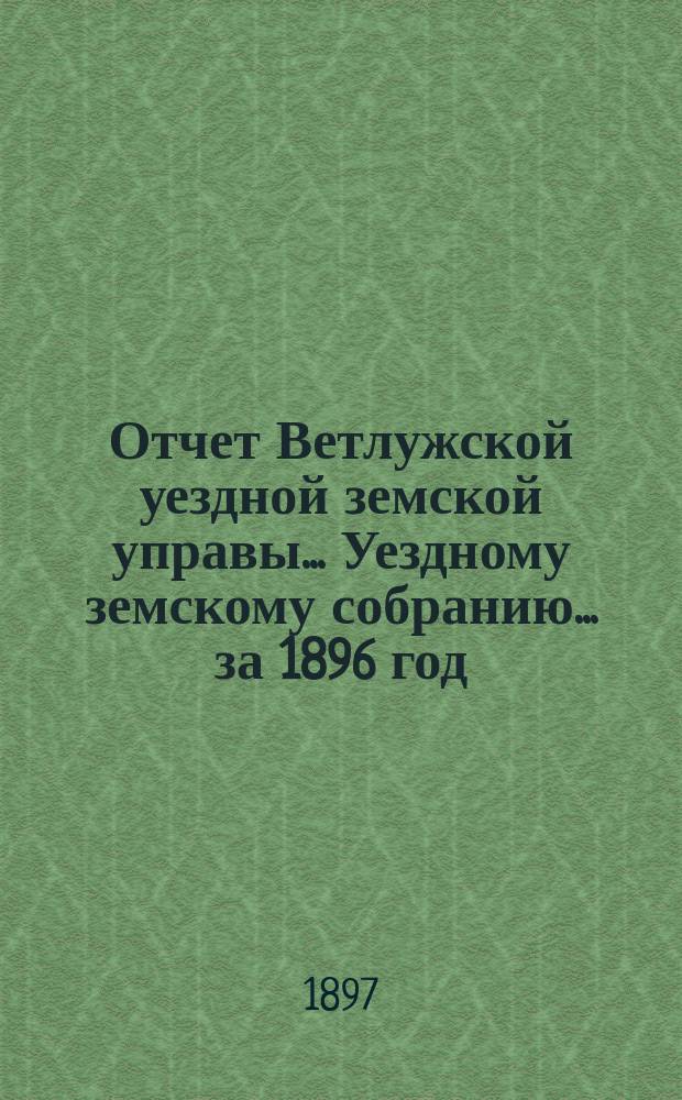 Отчет Ветлужской уездной земской управы... [Уездному земскому собранию]... за 1896 год