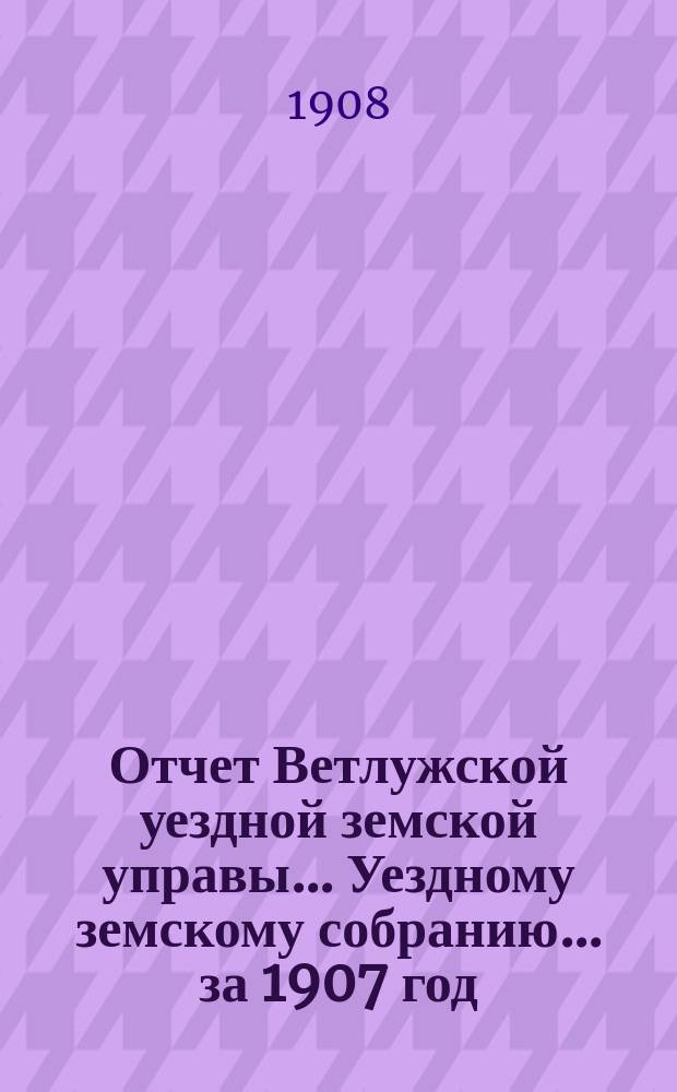 Отчет Ветлужской уездной земской управы... [Уездному земскому собранию]... за 1907 год