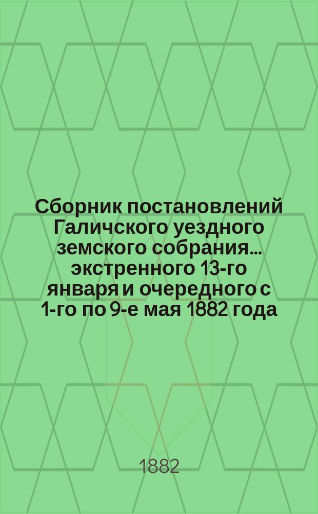 Сборник постановлений Галичского уездного земского собрания... экстренного 13-го января и очередного с 1-го по 9-е мая 1882 года