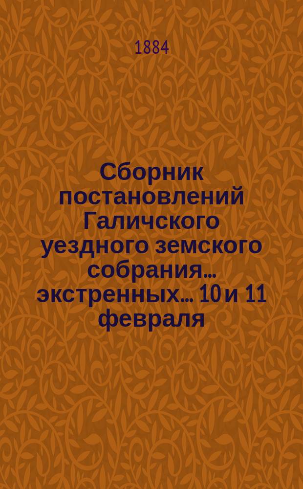 Сборник постановлений Галичского уездного земского собрания... экстренных... 10 и 11 февраля, 22, 23 и 24 ноября и очередного с 4-го по 11-е сентября 1883 года