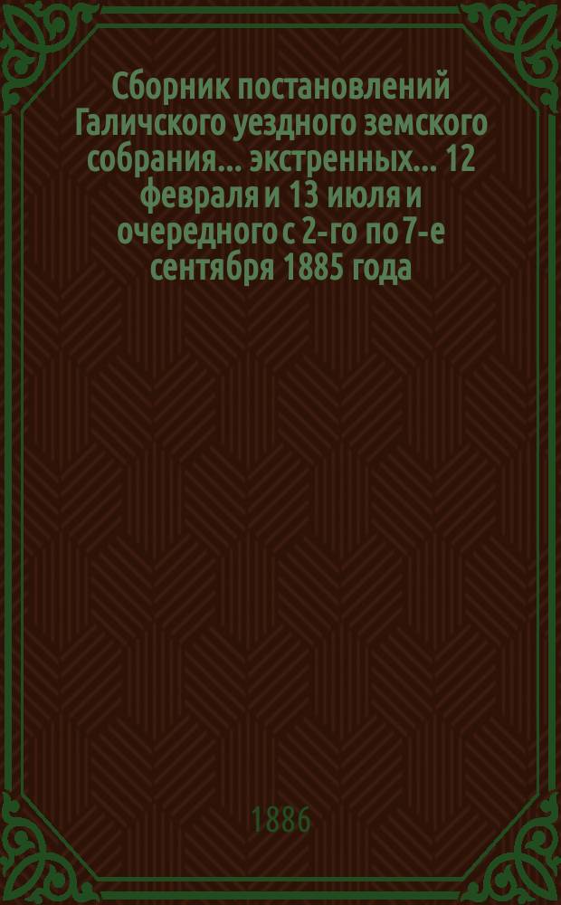 Сборник постановлений Галичского уездного земского собрания... экстренных... 12 февраля и 13 июля и очередного с 2-го по 7-е сентября 1885 года