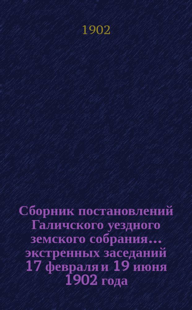 Сборник постановлений Галичского уездного земского собрания... экстренных заседаний 17 февраля и 19 июня 1902 года
