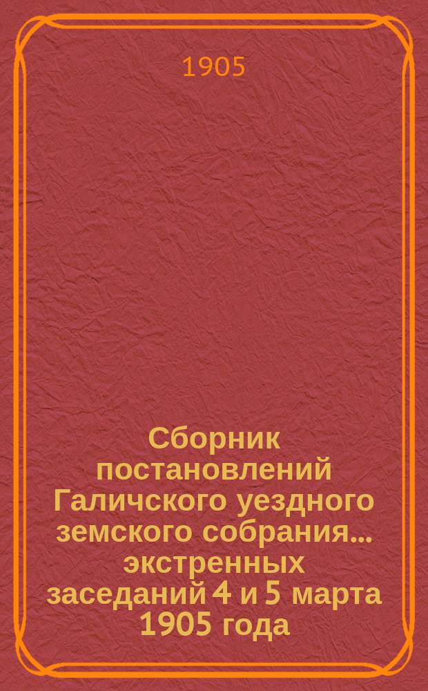 Сборник постановлений Галичского уездного земского собрания... экстренных заседаний 4 и 5 марта 1905 года
