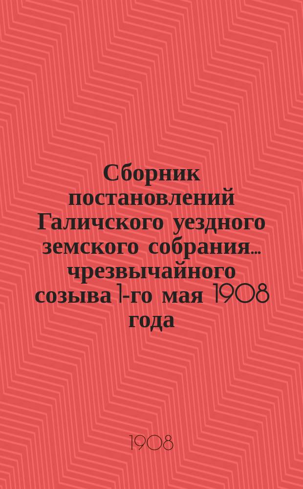Сборник постановлений Галичского уездного земского собрания... чрезвычайного созыва 1-го мая 1908 года
