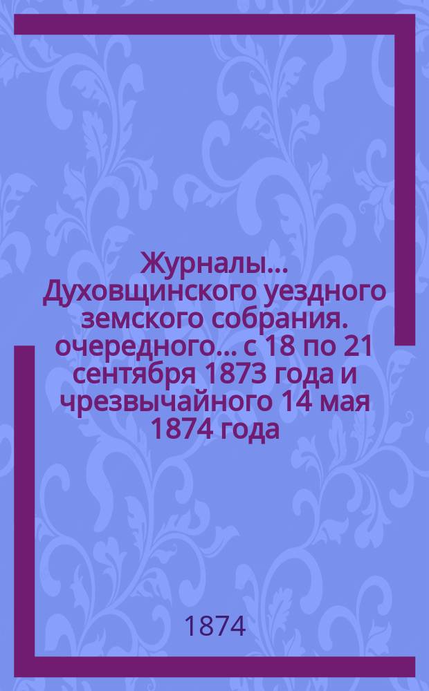 Журналы... Духовщинского уездного земского собрания. очередного... с 18 по 21 сентября 1873 года и чрезвычайного 14 мая 1874 года