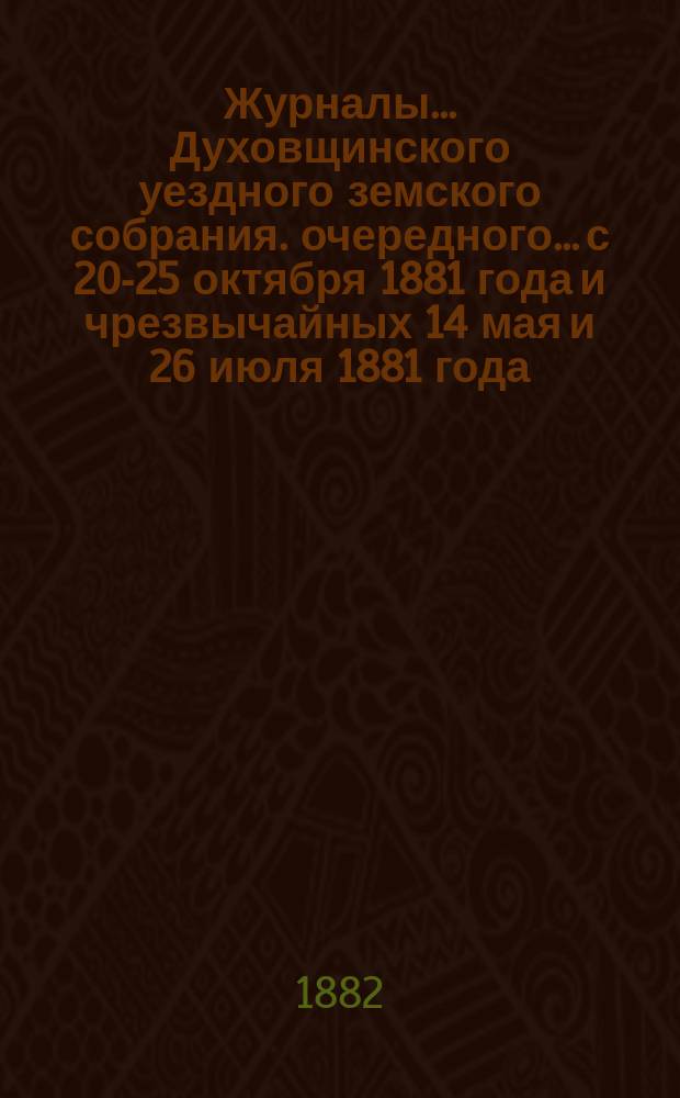 Журналы... Духовщинского уездного земского собрания. очередного... с 20-25 октября 1881 года и чрезвычайных 14 мая и 26 июля 1881 года